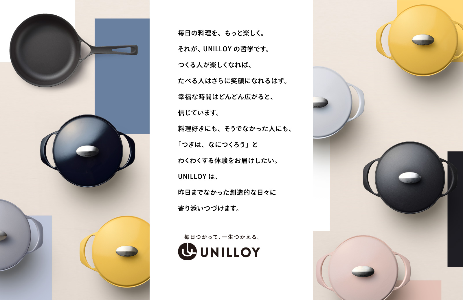 毎日の料理を、もっと楽しく。それが、 UNILLOYの哲学です。つくる人が楽しくなれば、たべる人はさらに笑顔になれるはず。幸福な時間はどんどん広がると、信じています。料理好きにも、そうでなかった人にも、「つぎは、なにつくろう」とわくわくする体験をお届けしたい。UNILLOYは、昨日までなかった創造的な日々に寄り添いつづけます。毎日つかって、一生つかえる。UNILLOY