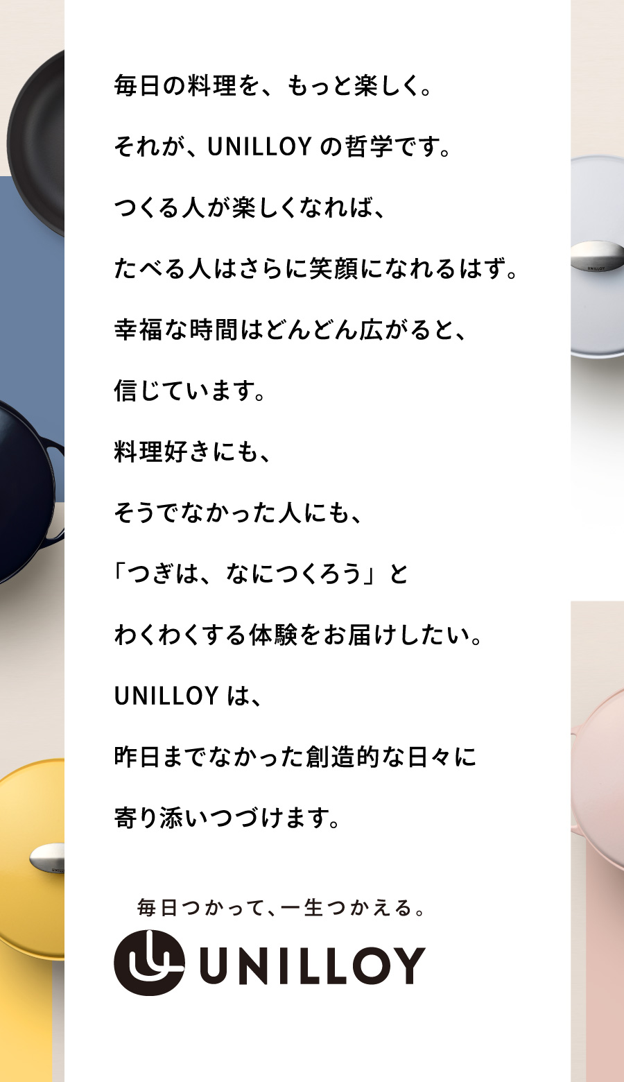 毎日の料理を、もっと楽しく。それが、 UNILLOYの哲学です。つくる人が楽しくなれば、たべる人はさらに笑顔になれるはず。幸福な時間はどんどん広がると、信じています。料理好きにも、そうでなかった人にも、「つぎは、なにつくろう」とわくわくする体験をお届けしたい。UNILLOYは、昨日までなかった創造的な日々に寄り添いつづけます。毎日つかって、一生つかえる。UNILLOY